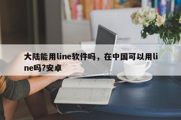 大陆能用line软件吗,在中国可以用line吗?安卓