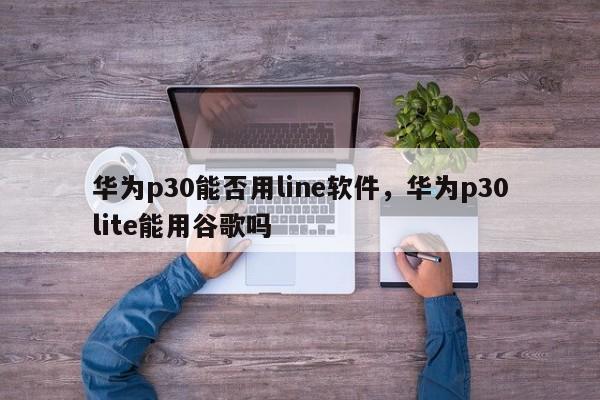 华为p30能否用line软件,华为p30lite能用谷歌吗
