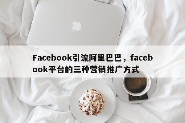 Facebook引流阿里巴巴,facebook平台的三种营销推广方式