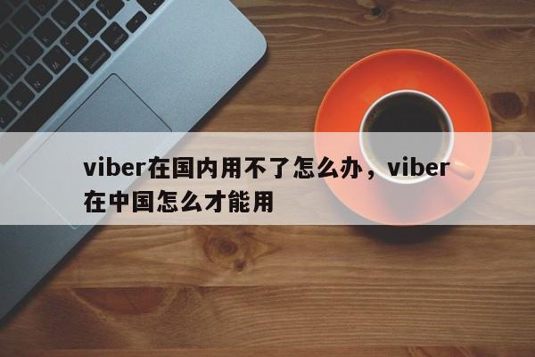 viber在国内用不了怎么办,viber在中国怎么才能用