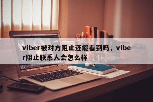 viber被对方阻止还能看到吗,viber阻止联系人会怎么样