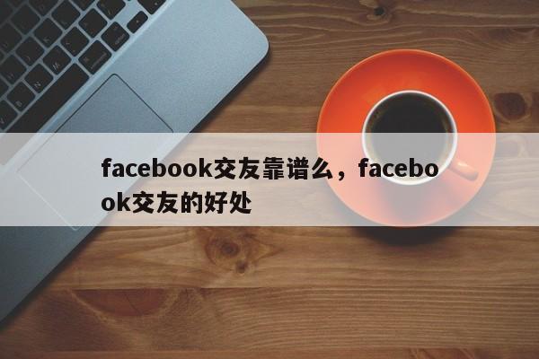 facebook交友靠谱么,facebook交友的好处