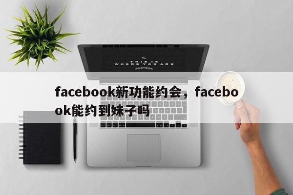 facebook新功能约会,facebook能约到妹子吗