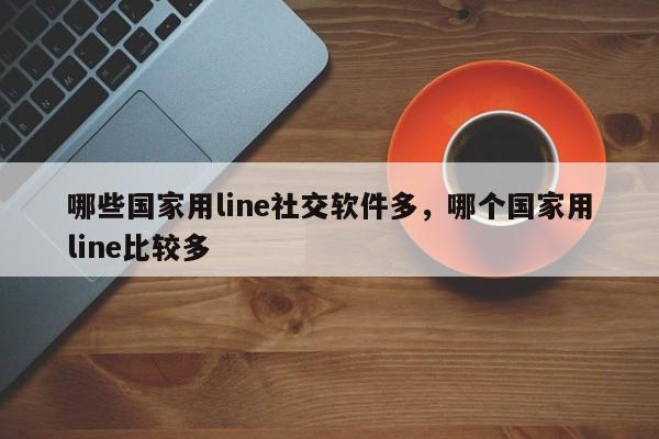 哪些国家用line社交软件多,哪个国家用line比较多
