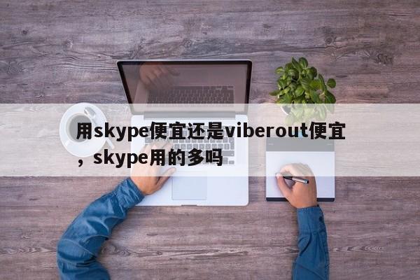用skype便宜还是viberout便宜,skype用的多吗