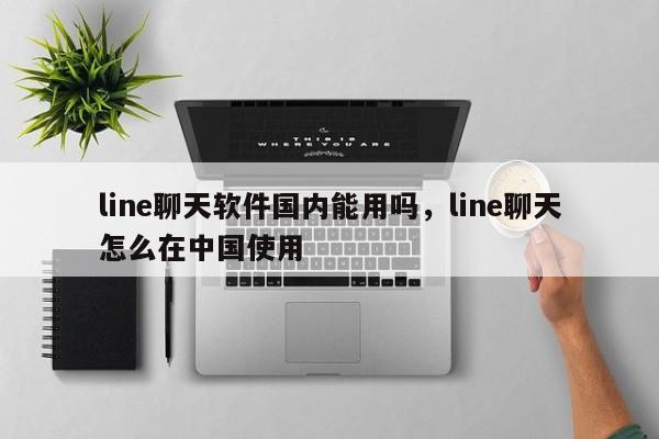line聊天软件国内能用吗,line聊天怎么在中国使用