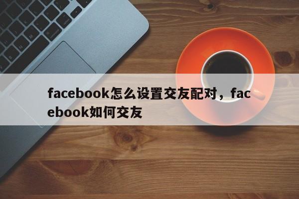 facebook怎么设置交友配对,facebook如何交友