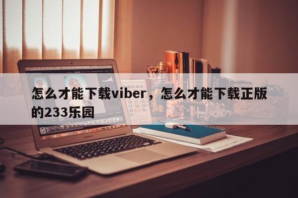 怎么才能下载viber，怎么才能下载正版的233乐园