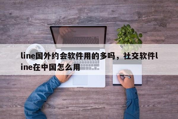line国外约会软件用的多吗,社交软件line在中国怎么用