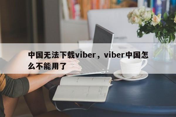 中国无法下载viber,viber中国怎么不能用了
