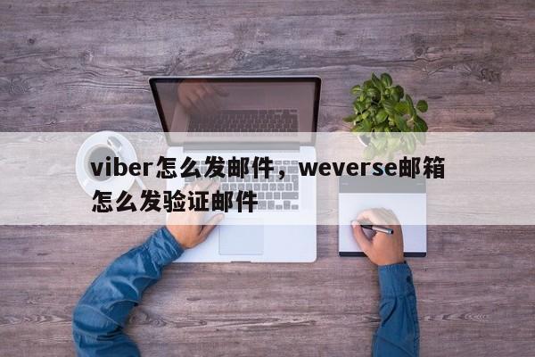 viber怎么发邮件,weverse邮箱怎么发验证邮件