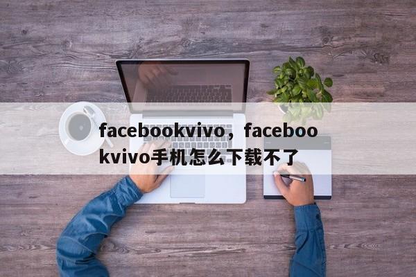 facebookvivo,facebookvivo手机怎么下载不了