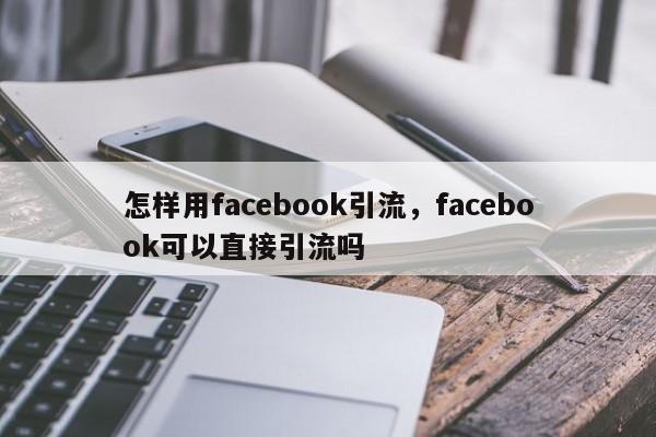 怎样用facebook引流,facebook可以直接引流吗