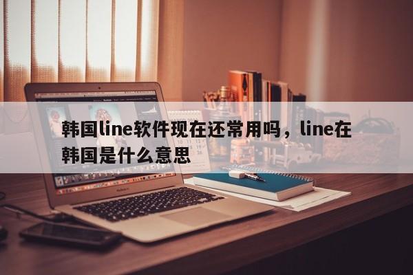 韩国line软件现在还常用吗,line在韩国是什么意思