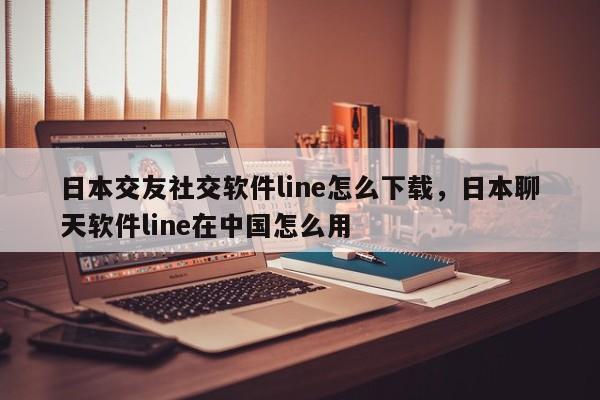 日本交友社交软件line怎么下载,日本聊天软件line在中国怎么用