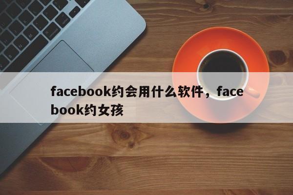 facebook约会用什么软件,facebook约女孩