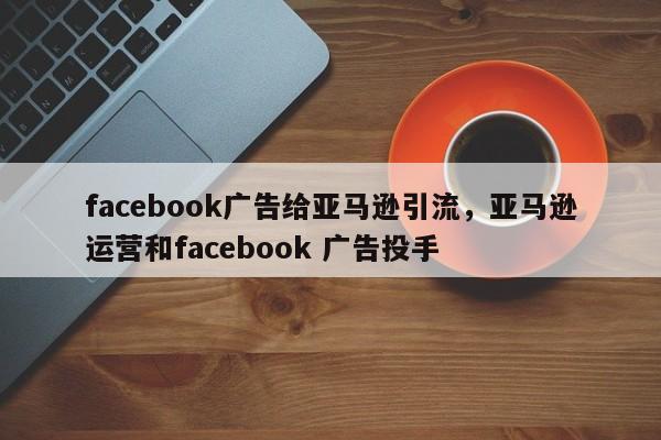 facebook广告给亚马逊引流,亚马逊运营和facebook 广告投手