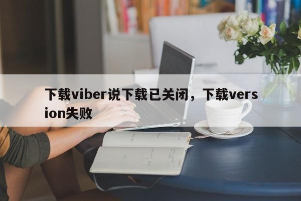 下载viber说下载已关闭,下载version失败