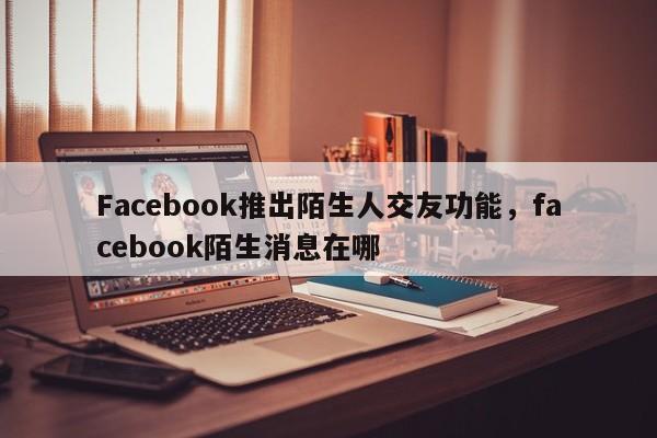Facebook推出陌生人交友功能,facebook陌生消息在哪