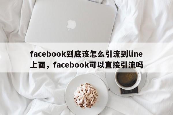 facebook到底该怎么引流到line上面，facebook可以直接引流吗