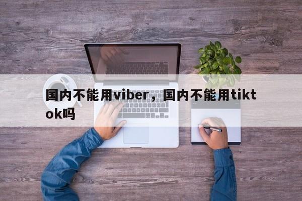 国内不能用viber,国内不能用tiktok吗