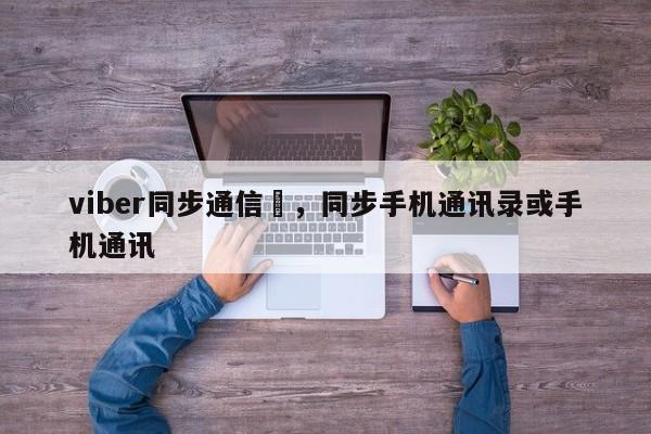 viber同步通信錄,同步手机通讯录或手机通讯