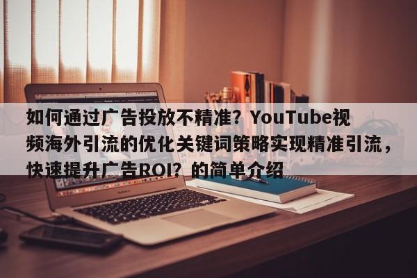 如何通过广告投放不精准？YouTube视频海外引流的优化关键词策略实现精准引流，快速提升广告ROI？的简单介绍