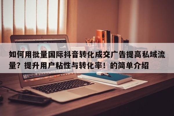 如何用批量国际抖音转化成交广告提高私域流量?提升用户粘性与转化率!的简单介绍