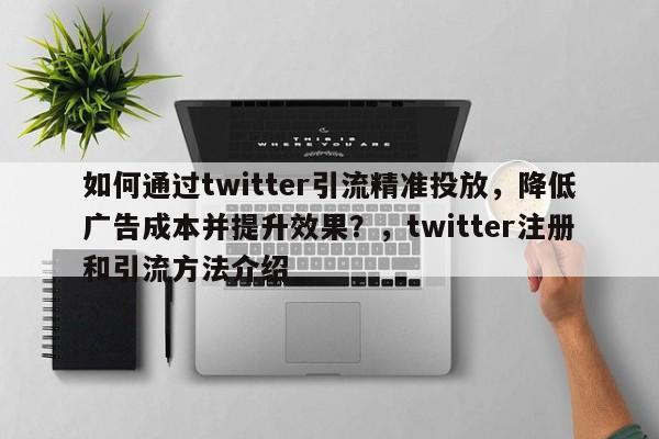如何通过twitter引流精准投放，降低广告成本并提升效果？，twitter注册和引流方法介绍