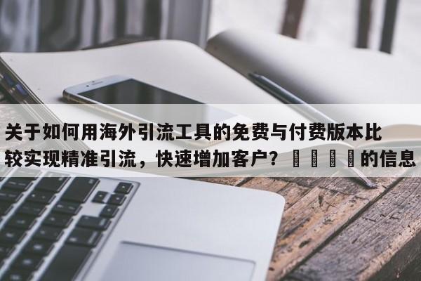 关于如何用海外引流工具的免费与付费版本比较实现精准引流，快速增加客户？📌的信息