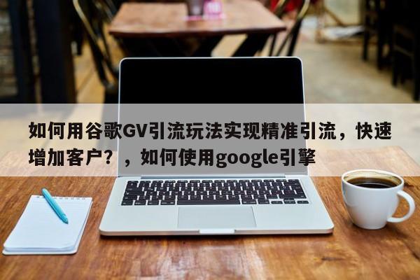如何用谷歌GV引流玩法实现精准引流，快速增加客户？，如何使用google引擎