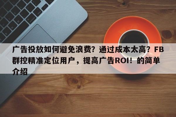 广告投放如何避免浪费？通过成本太高？FB群控精准定位用户，提高广告ROI！的简单介绍