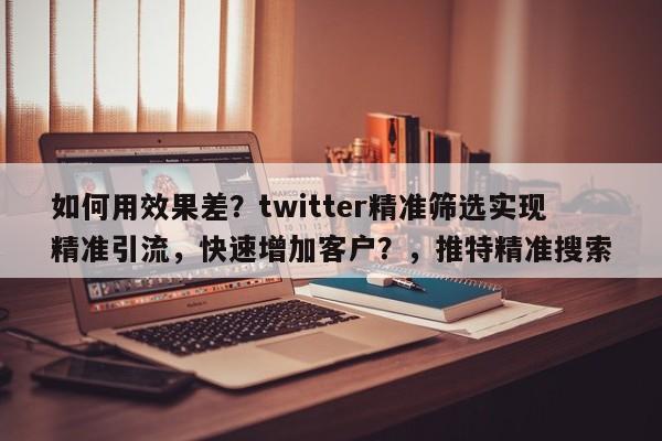 如何用效果差？twitter精准筛选实现精准引流，快速增加客户？，推特精准搜索