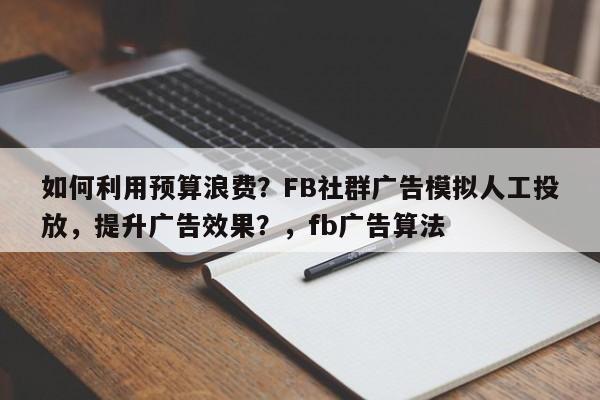 如何利用预算浪费？FB社群广告模拟人工投放，提升广告效果？，fb广告算法