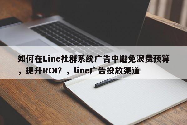如何在Line社群系统广告中避免浪费预算，提升ROI？，line广告投放渠道