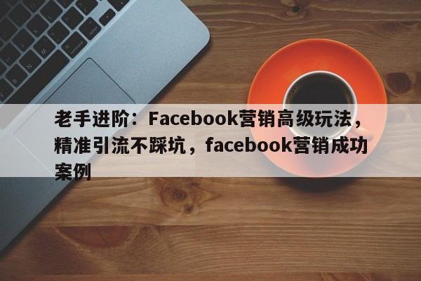 老手进阶：Facebook营销高级玩法，精准引流不踩坑，facebook营销成功案例