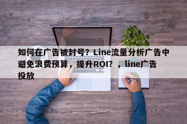 如何在广告被封号？Line流量分析广告中避免浪费预算，提升ROI？，line广告投放