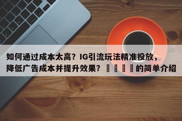如何通过成本太高？IG引流玩法精准投放，降低广告成本并提升效果？📈的简单介绍