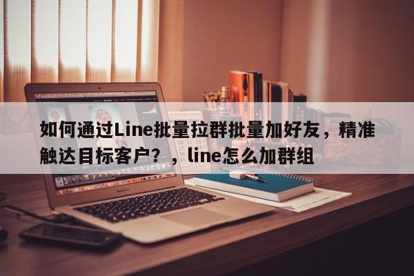 如何通过Line批量拉群批量加好友，精准触达目标客户？，line怎么加群组