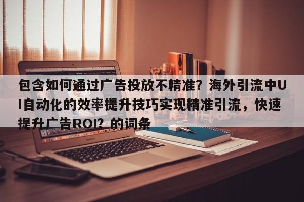 包含如何通过广告投放不精准？海外引流中UI自动化的效率提升技巧实现精准引流，快速提升广告ROI？的词条