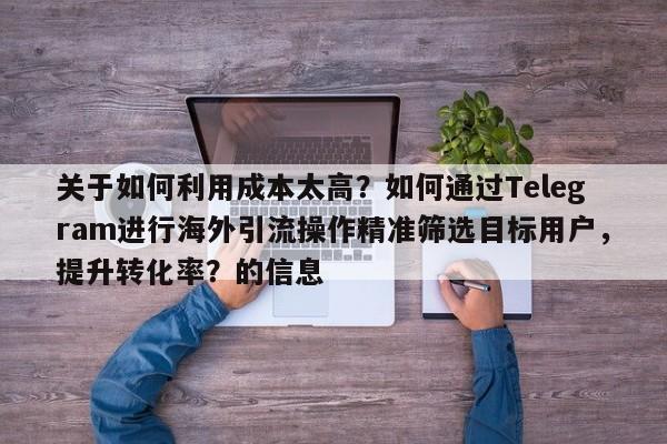关于如何利用成本太高？如何通过Telegram进行海外引流操作精准筛选目标用户，提升转化率？的信息