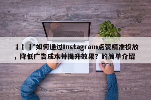 💰如何通过Instagram点赞精准投放，降低广告成本并提升效果？的简单介绍