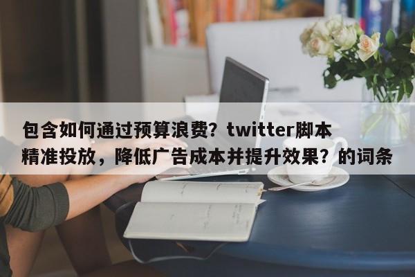 包含如何通过预算浪费？twitter脚本精准投放，降低广告成本并提升效果？的词条