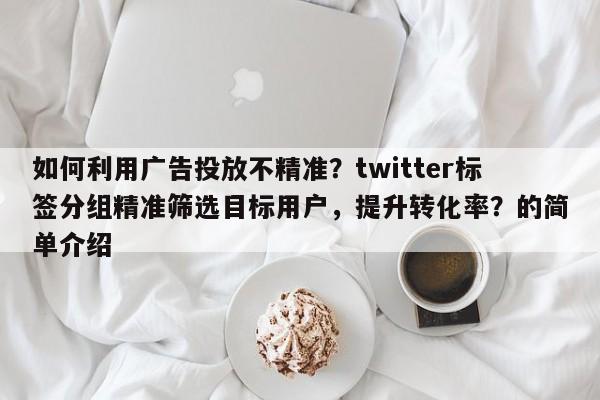 如何利用广告投放不精准？twitter标签分组精准筛选目标用户，提升转化率？的简单介绍