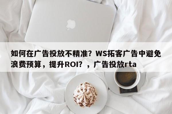如何在广告投放不精准？WS拓客广告中避免浪费预算，提升ROI？，广告投放rta