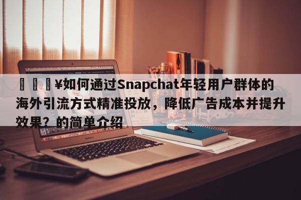 🔥如何通过Snapchat年轻用户群体的海外引流方式精准投放，降低广告成本并提升效果？的简单介绍