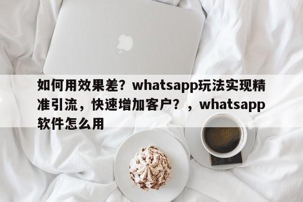 如何用效果差？whatsapp玩法实现精准引流，快速增加客户？，whatsapp软件怎么用