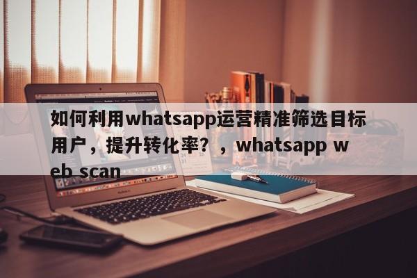 如何利用whatsapp运营精准筛选目标用户，提升转化率？，whatsapp web scan