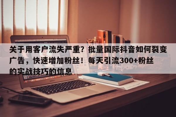 关于用客户流失严重？批量国际抖音如何裂变广告，快速增加粉丝！每天引流300+粉丝的实战技巧的信息