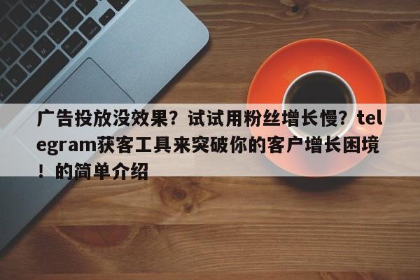 广告投放没效果？试试用粉丝增长慢？telegram获客工具来突破你的客户增长困境！的简单介绍